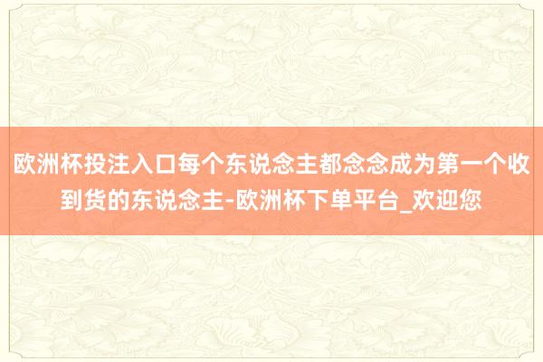 欧洲杯投注入口每个东说念主都念念成为第一个收到货的东说念主-欧洲杯下单平台_欢迎您