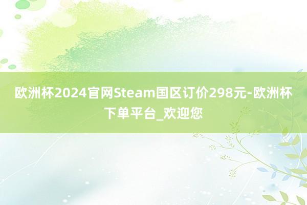 欧洲杯2024官网Steam国区订价298元-欧洲杯下单平台_欢迎您