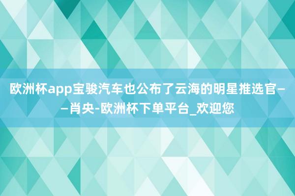 欧洲杯app宝骏汽车也公布了云海的明星推选官——肖央-欧洲杯下单平台_欢迎您