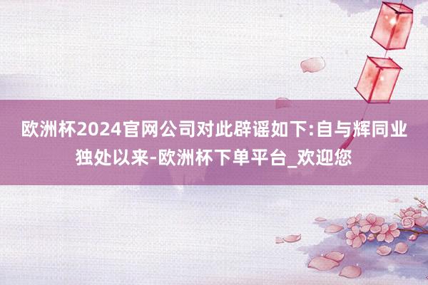 欧洲杯2024官网公司对此辟谣如下:自与辉同业独处以来-欧洲杯下单平台_欢迎您