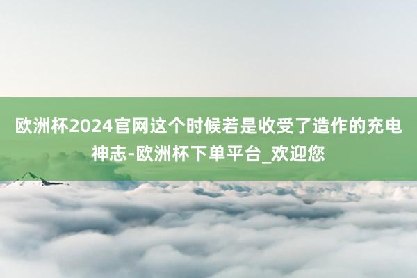 欧洲杯2024官网这个时候若是收受了造作的充电神志-欧洲杯下单平台_欢迎您