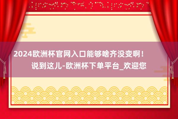 2024欧洲杯官网入口能够啥齐没变啊！        说到这儿-欧洲杯下单平台_欢迎您