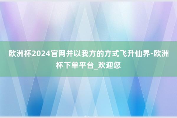 欧洲杯2024官网并以我方的方式飞升仙界-欧洲杯下单平台_欢迎您