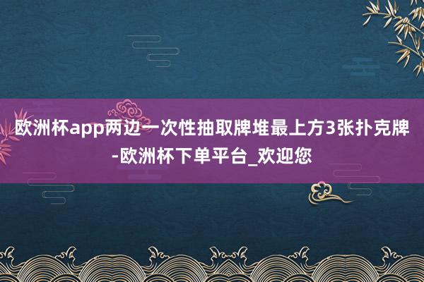 欧洲杯app两边一次性抽取牌堆最上方3张扑克牌-欧洲杯下单平台_欢迎您