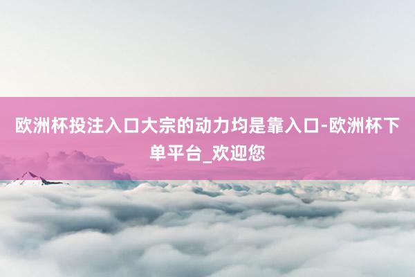 欧洲杯投注入口大宗的动力均是靠入口-欧洲杯下单平台_欢迎您