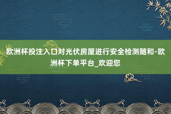 欧洲杯投注入口对光伏房屋进行安全检测随和-欧洲杯下单平台_欢迎您