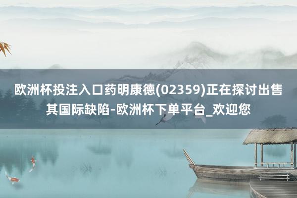 欧洲杯投注入口药明康德(02359)正在探讨出售其国际缺陷-欧洲杯下单平台_欢迎您