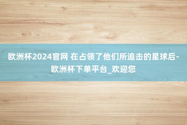 欧洲杯2024官网 在占领了他们所追击的星球后-欧洲杯下单平台_欢迎您