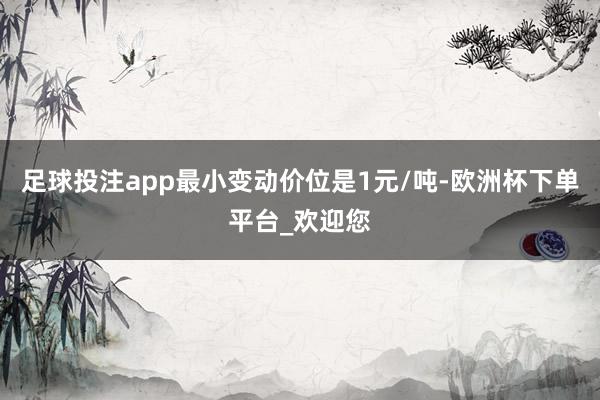 足球投注app最小变动价位是1元/吨-欧洲杯下单平台_欢迎您