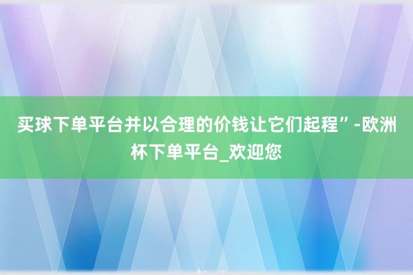 买球下单平台并以合理的价钱让它们起程”-欧洲杯下单平台_欢迎您