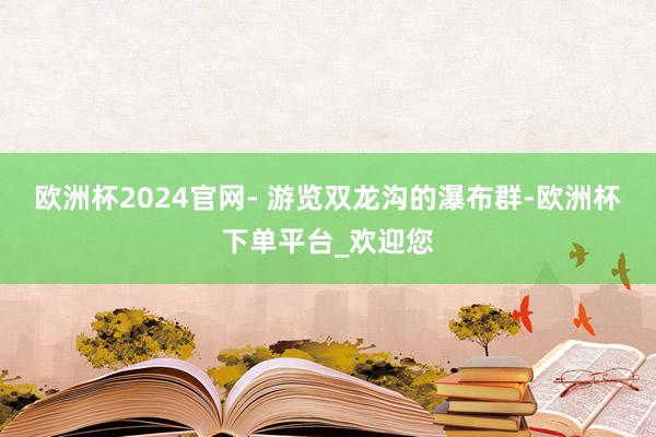 欧洲杯2024官网- 游览双龙沟的瀑布群-欧洲杯下单平台_欢迎您