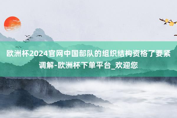 欧洲杯2024官网中国部队的组织结构资格了要紧调解-欧洲杯下单平台_欢迎您