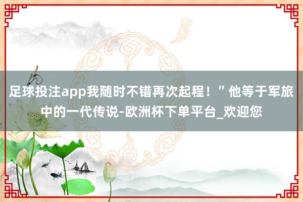 足球投注app我随时不错再次起程！”他等于军旅中的一代传说-欧洲杯下单平台_欢迎您