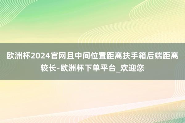 欧洲杯2024官网且中间位置距离扶手箱后端距离较长-欧洲杯下单平台_欢迎您