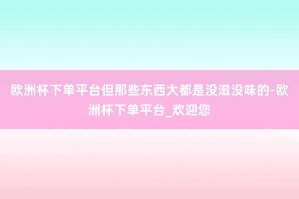 欧洲杯下单平台但那些东西大都是没滋没味的-欧洲杯下单平台_欢迎您