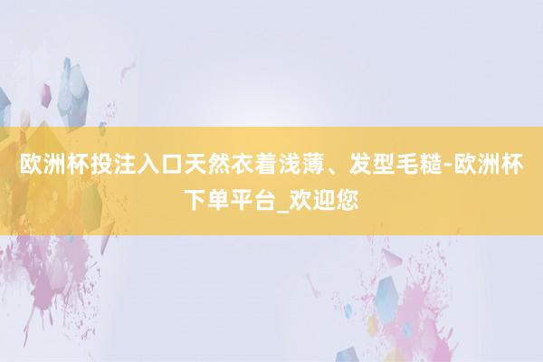 欧洲杯投注入口天然衣着浅薄、发型毛糙-欧洲杯下单平台_欢迎您