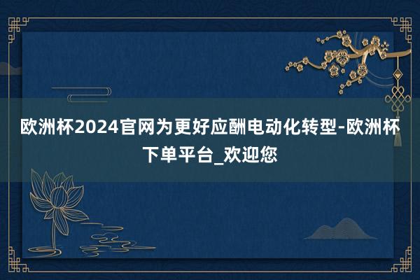 欧洲杯2024官网　　为更好应酬电动化转型-欧洲杯下单平台_欢迎您