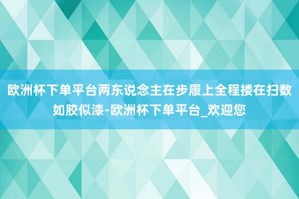 欧洲杯下单平台两东说念主在步履上全程搂在扫数如胶似漆-欧洲杯下单平台_欢迎您