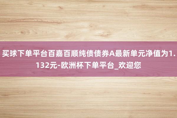 买球下单平台百嘉百顺纯债债券A最新单元净值为1.132元-欧洲杯下单平台_欢迎您