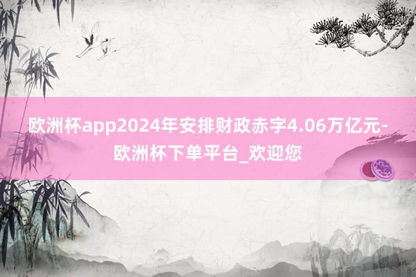 欧洲杯app2024年安排财政赤字4.06万亿元-欧洲杯下单平台_欢迎您