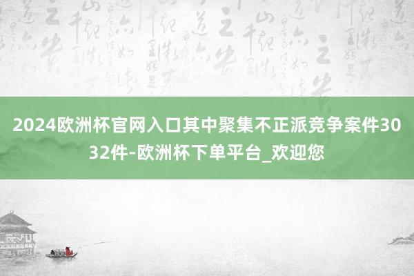 2024欧洲杯官网入口其中聚集不正派竞争案件3032件-欧洲杯下单平台_欢迎您