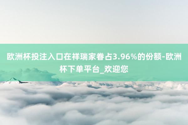 欧洲杯投注入口在祥瑞家眷占3.96%的份额-欧洲杯下单平台_欢迎您