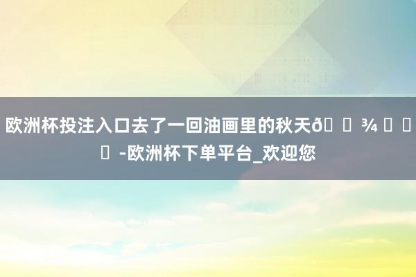 欧洲杯投注入口去了一回油画里的秋天🌾 ​​​-欧洲杯下单平台_欢迎您