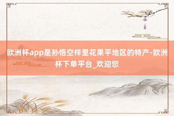 欧洲杯app是孙悟空梓里花果平地区的特产-欧洲杯下单平台_欢迎您