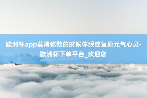 欧洲杯app莫得弥散的时候休眠或复原元气心灵-欧洲杯下单平台_欢迎您