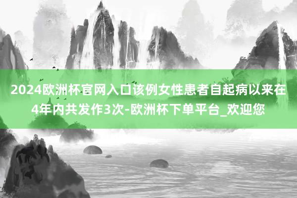 2024欧洲杯官网入口该例女性患者自起病以来在4年内共发作3次-欧洲杯下单平台_欢迎您