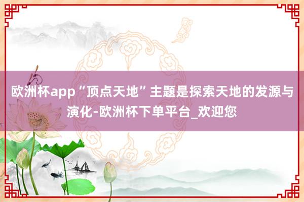 欧洲杯app“顶点天地”主题是探索天地的发源与演化-欧洲杯下单平台_欢迎您