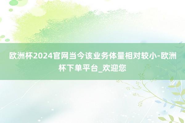 欧洲杯2024官网当今该业务体量相对较小-欧洲杯下单平台_欢迎您