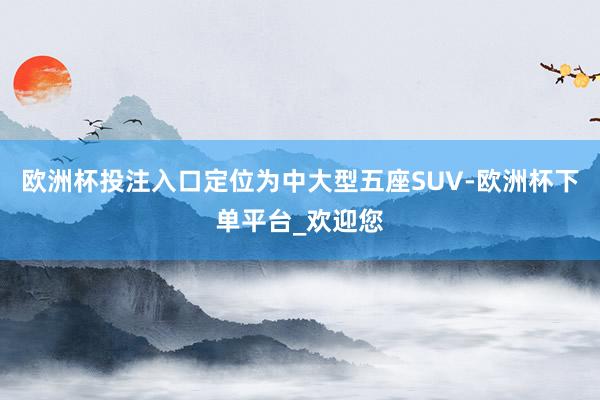 欧洲杯投注入口定位为中大型五座SUV-欧洲杯下单平台_欢迎您