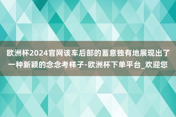 欧洲杯2024官网该车后部的蓄意独有地展现出了一种新颖的念念考样子-欧洲杯下单平台_欢迎您