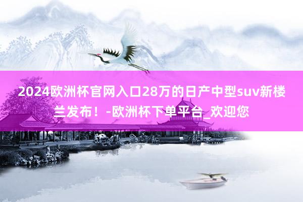 2024欧洲杯官网入口28万的日产中型suv新楼兰发布！-欧洲杯下单平台_欢迎您