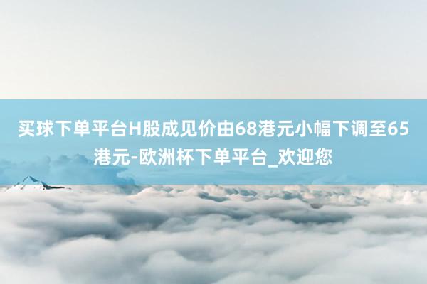 买球下单平台H股成见价由68港元小幅下调至65港元-欧洲杯下单平台_欢迎您