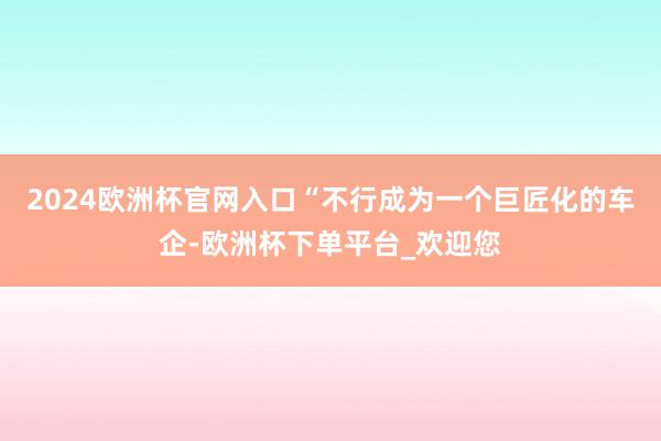 2024欧洲杯官网入口“不行成为一个巨匠化的车企-欧洲杯下单平台_欢迎您