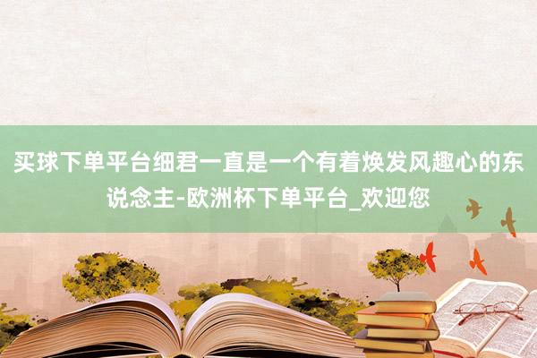 买球下单平台细君一直是一个有着焕发风趣心的东说念主-欧洲杯下单平台_欢迎您