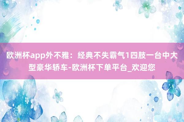 欧洲杯app外不雅：经典不失霸气1四肢一台中大型豪华轿车-欧洲杯下单平台_欢迎您