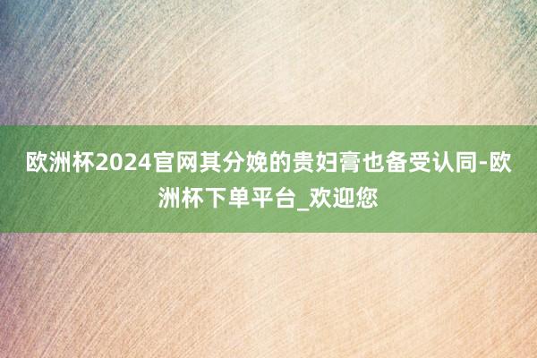 欧洲杯2024官网其分娩的贵妇膏也备受认同-欧洲杯下单平台_欢迎您