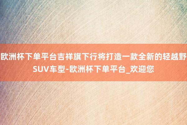 欧洲杯下单平台吉祥旗下行将打造一款全新的轻越野SUV车型-欧洲杯下单平台_欢迎您