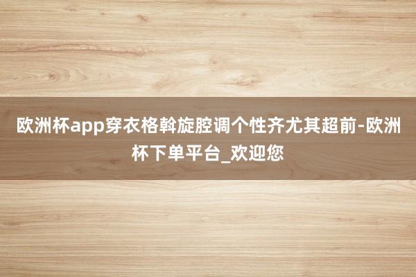 欧洲杯app穿衣格斡旋腔调个性齐尤其超前-欧洲杯下单平台_欢迎您