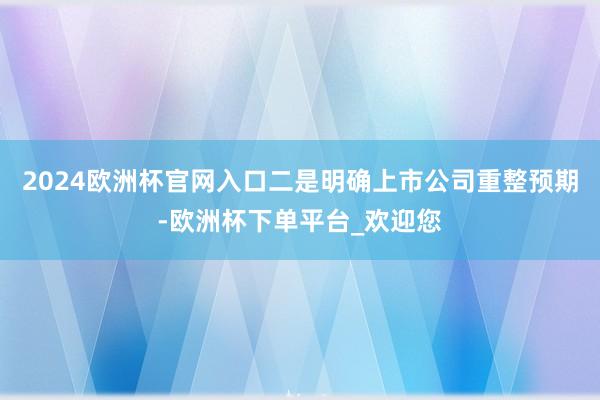 2024欧洲杯官网入口　　二是明确上市公司重整预期-欧洲杯下单平台_欢迎您