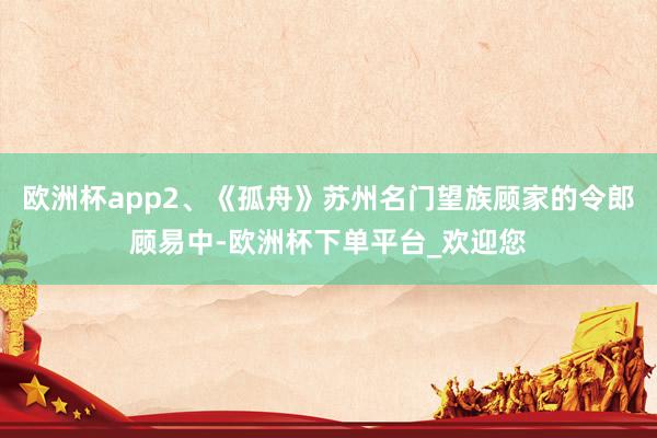 欧洲杯app2、《孤舟》苏州名门望族顾家的令郎顾易中-欧洲杯下单平台_欢迎您