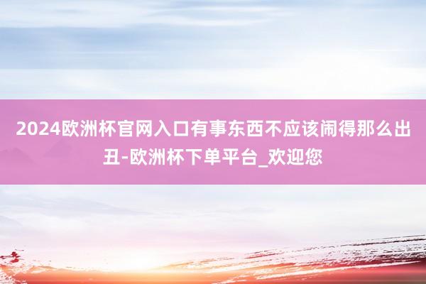 2024欧洲杯官网入口有事东西不应该闹得那么出丑-欧洲杯下单平台_欢迎您