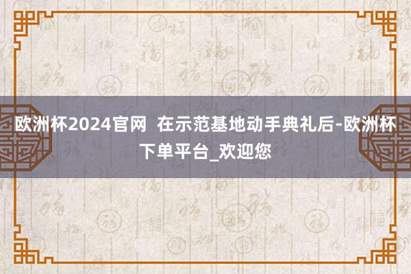 欧洲杯2024官网  在示范基地动手典礼后-欧洲杯下单平台_欢迎您