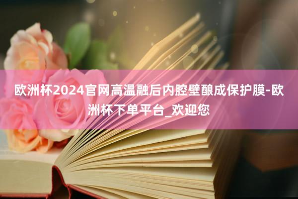 欧洲杯2024官网高温融后内腔壁酿成保护膜-欧洲杯下单平台_欢迎您
