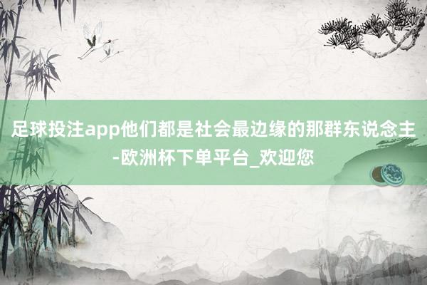 足球投注app他们都是社会最边缘的那群东说念主-欧洲杯下单平台_欢迎您