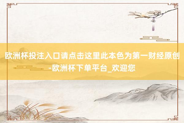 欧洲杯投注入口请点击这里此本色为第一财经原创-欧洲杯下单平台_欢迎您