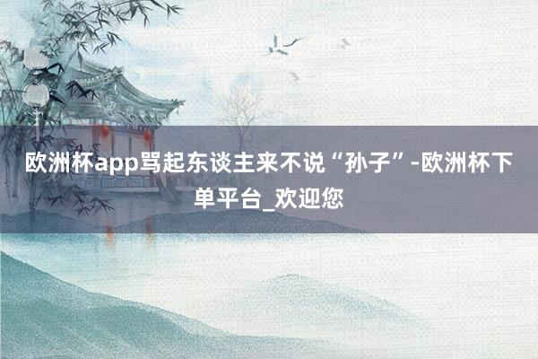 欧洲杯app骂起东谈主来不说“孙子”-欧洲杯下单平台_欢迎您